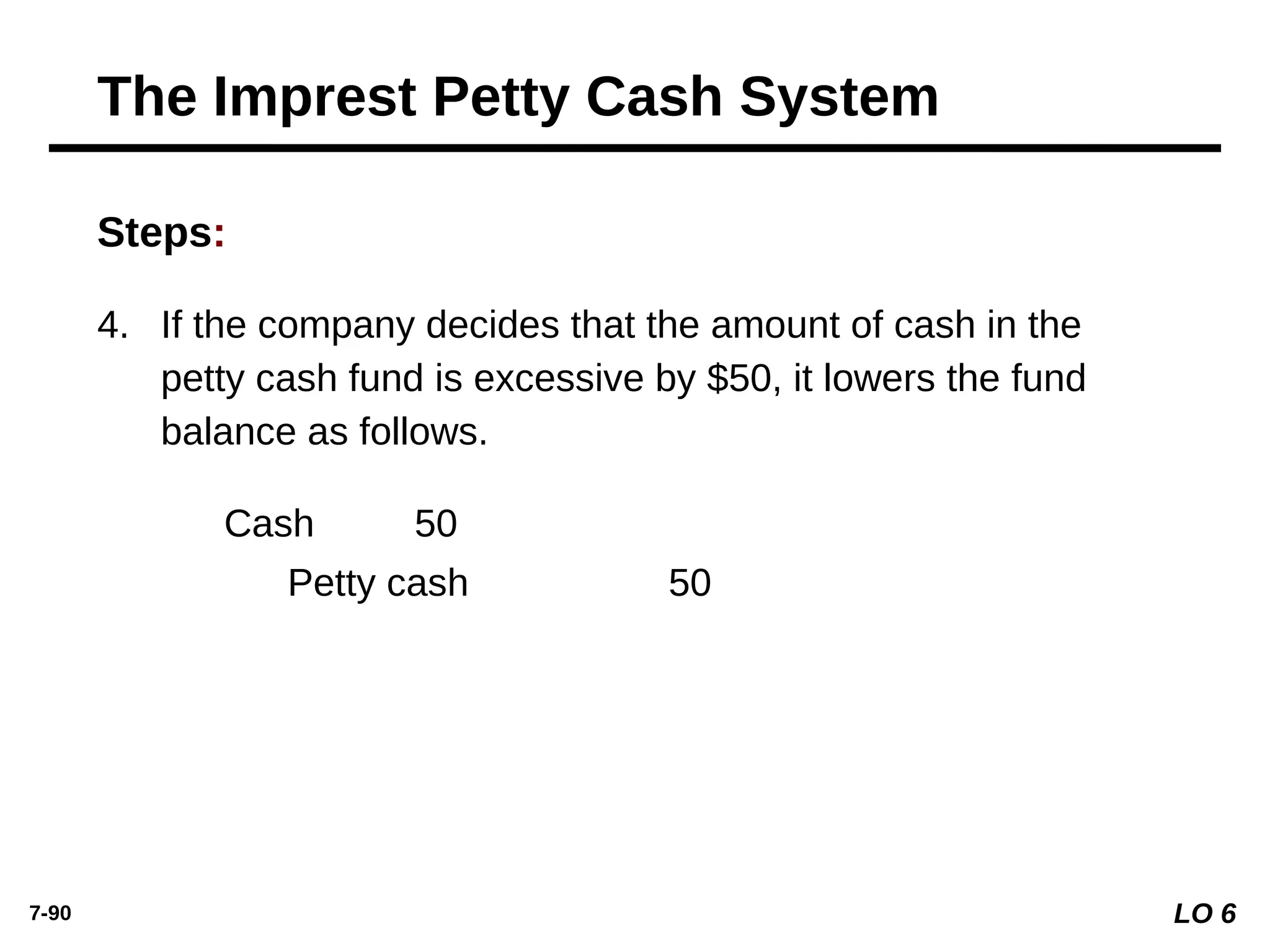 7-90
Steps:
Cash 50
Petty cash 50
4. If the company decides that the amount of cash in the
petty cash fund is excessive by $50, it lowers the fund
balance as follows.
LO 6
The Imprest Petty Cash System
 