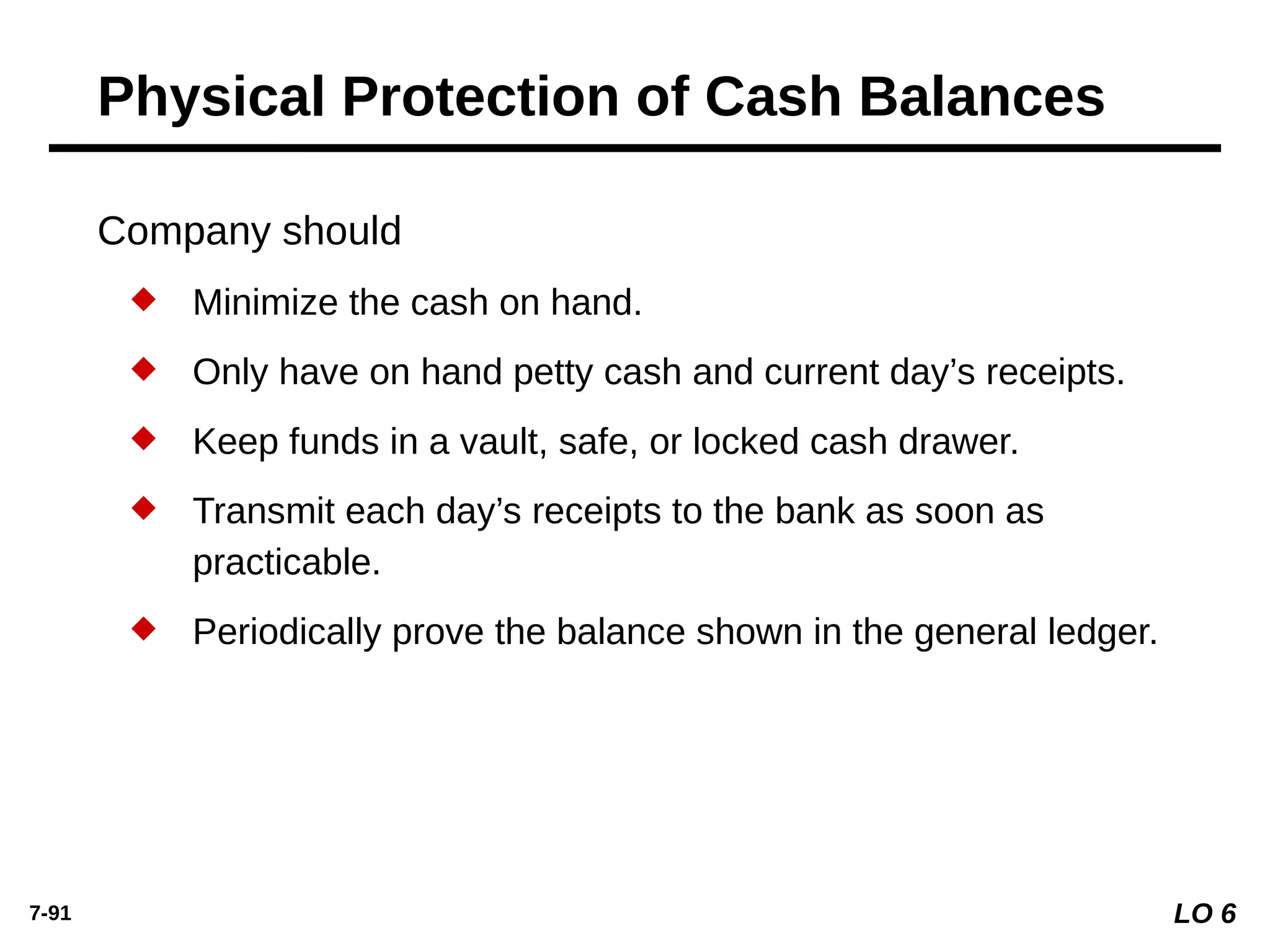7-91
Company should
 Minimize the cash on hand.
 Only have on hand petty cash and current day’s receipts.
 Keep funds in a vault, safe, or locked cash drawer.
 Transmit each day’s receipts to the bank as soon as
practicable.
 Periodically prove the balance shown in the general ledger.
Physical Protection of Cash Balances
LO 6
 