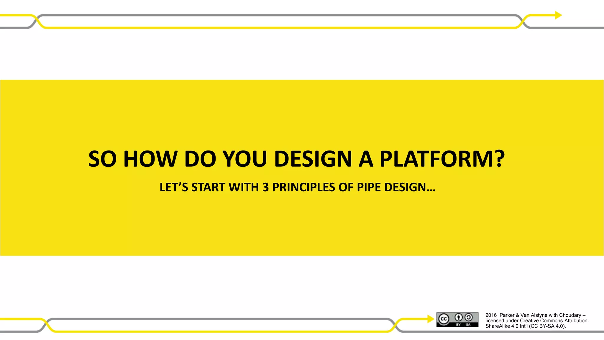2016 Parker & Van Alstyne with Choudary –
licensed under Creative Commons Attribution-
ShareAlike 4.0 Int’l (CC BY-SA 4.0).
SO HOW DO YOU DESIGN A PLATFORM?
LET’S START WITH 3 PRINCIPLES OF PIPE DESIGN…
 