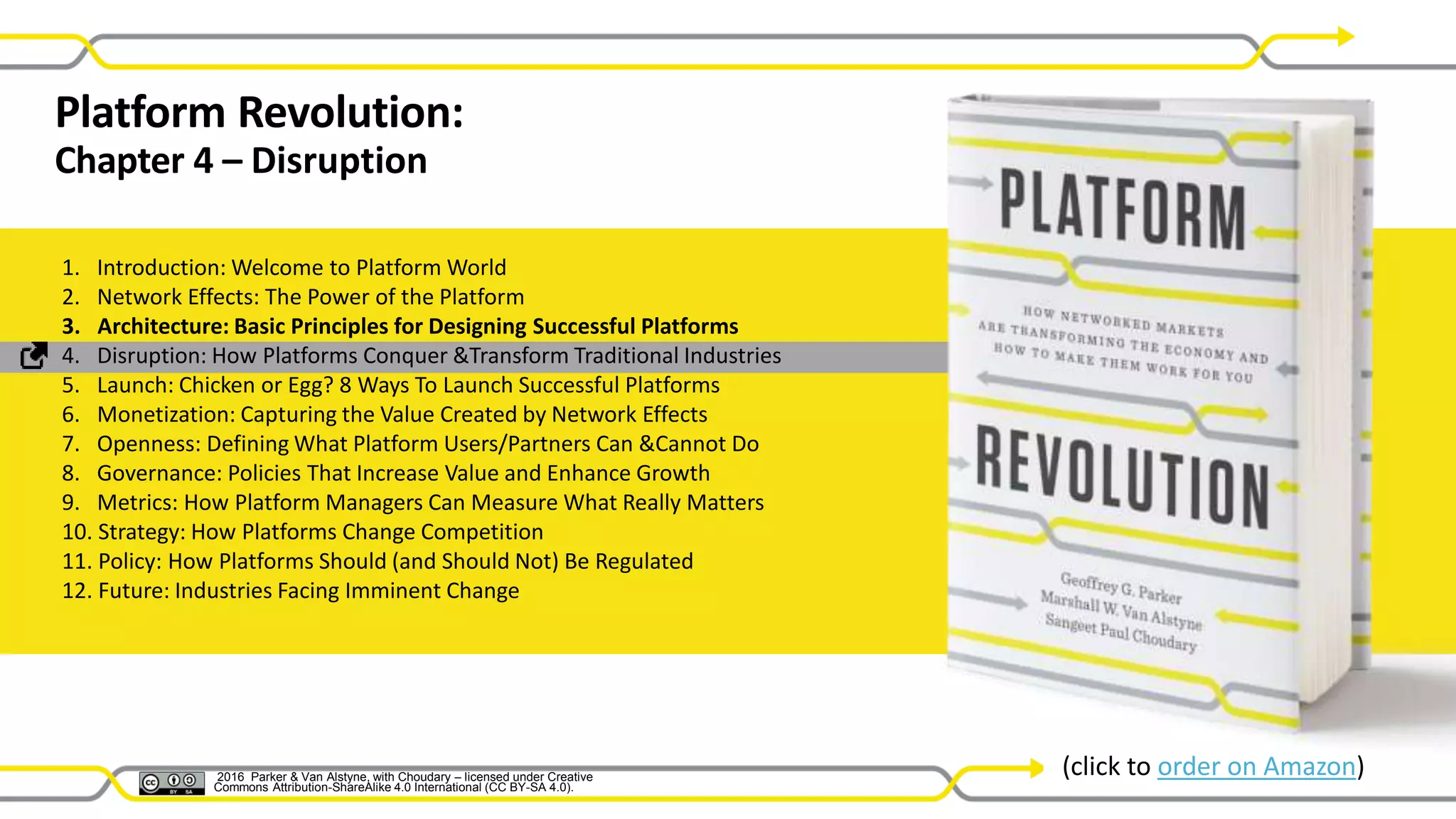 2016 Parker & Van Alstyne with Choudary –
licensed under Creative Commons Attribution-
ShareAlike 4.0 Int’l (CC BY-SA 4.0).
Platform Revolution:
Chapter 4 – Disruption
1. Introduction: Welcome to Platform World
2. Network Effects: The Power of the Platform
3. Architecture: Basic Principles for Designing Successful Platforms
4. Disruption: How Platforms Conquer &Transform Traditional Industries
5. Launch: Chicken or Egg? 8 Ways To Launch Successful Platforms
6. Monetization: Capturing the Value Created by Network Effects
7. Openness: Defining What Platform Users/Partners Can &Cannot Do
8. Governance: Policies That Increase Value and Enhance Growth
9. Metrics: How Platform Managers Can Measure What Really Matters
10. Strategy: How Platforms Change Competition
11. Policy: How Platforms Should (and Should Not) Be Regulated
12. Future: Industries Facing Imminent Change
(click to order on Amazon)2016 Parker & Van Alstyne, with Choudary – licensed under Creative
Commons Attribution-ShareAlike 4.0 International (CC BY-SA 4.0).
 