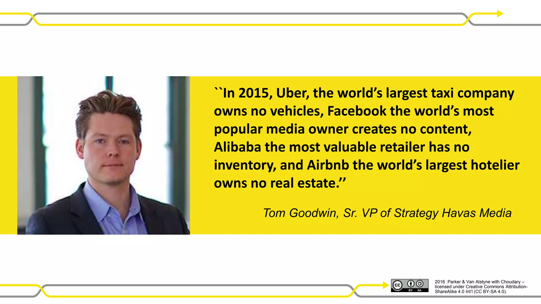 2016 Parker & Van Alstyne with Choudary –
licensed under Creative Commons Attribution-
ShareAlike 4.0 Int’l (CC BY-SA 4.0).
Tom Goodwin, Sr. VP of Strategy Havas Media
``In 2015, Uber, the world’s largest taxi company
owns no vehicles, Facebook the world’s most
popular media owner creates no content,
Alibaba the most valuable retailer has no
inventory, and Airbnb the world’s largest hotelier
owns no real estate.’’
 