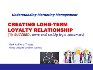 CREATING LONG-TERM
LOYALTY RELATIONSHIP
(To SUCCEED, serve and satisfy loyal customers)
Mark Anthony Ymana
Ateneo Graduate School of Business
Understanding Marketing Management
 