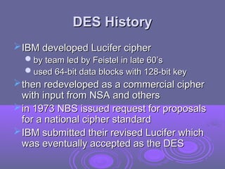 DES History
DES History
IBM developed Lucifer cipher
IBM developed Lucifer cipher
by team led by Feistel in late 60’s
by team led by Feistel in late 60’s
used 64-bit data blocks with 128-bit key
used 64-bit data blocks with 128-bit key
then redeveloped as a commercial cipher
then redeveloped as a commercial cipher
with input from NSA and others
with input from NSA and others
in 1973 NBS issued request for proposals
in 1973 NBS issued request for proposals
for a national cipher standard
for a national cipher standard
IBM submitted their revised Lucifer which
IBM submitted their revised Lucifer which
was eventually accepted as the DES
was eventually accepted as the DES
 