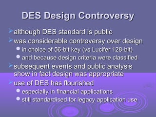 DES Design Controversy
DES Design Controversy
although DES standard is public
although DES standard is public
was considerable controversy over design
was considerable controversy over design
in choice of 56-bit key (vs Lucifer 128-bit)
in choice of 56-bit key (vs Lucifer 128-bit)
and because design criteria were classified
and because design criteria were classified
subsequent events and public analysis
subsequent events and public analysis
show in fact design was appropriate
show in fact design was appropriate
use of DES has flourished
use of DES has flourished
especially in financial applications
especially in financial applications
still standardised for legacy application use
still standardised for legacy application use
 