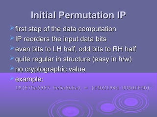 Initial Permutation IP
Initial Permutation IP
first step of the data computation
first step of the data computation
IP reorders the input data bits
IP reorders the input data bits
even bits to LH half, odd bits to RH half
even bits to LH half, odd bits to RH half
quite regular in structure (easy in h/w)
quite regular in structure (easy in h/w)
no cryptographic value
no cryptographic value
example:
example:
IP(675a6967 5e5a6b5a) = (ffb2194d 004df6fb)
IP(675a6967 5e5a6b5a) = (ffb2194d 004df6fb)
 