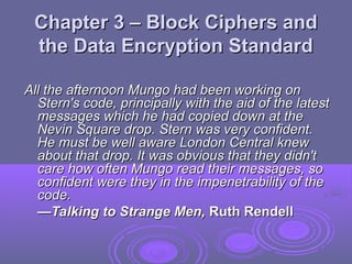 Chapter 3 – Block Ciphers and
Chapter 3 – Block Ciphers and
the Data Encryption Standard
the Data Encryption Standard
All the afternoon Mungo had been working on
All the afternoon Mungo had been working on
Stern's code, principally with the aid of the latest
Stern's code, principally with the aid of the latest
messages which he had copied down at the
messages which he had copied down at the
Nevin Square drop. Stern was very confident.
Nevin Square drop. Stern was very confident.
He must be well aware London Central knew
He must be well aware London Central knew
about that drop. It was obvious that they didn't
about that drop. It was obvious that they didn't
care how often Mungo read their messages, so
care how often Mungo read their messages, so
confident were they in the impenetrability of the
confident were they in the impenetrability of the
code.
code.
—
—Talking to Strange Men,
Talking to Strange Men, Ruth Rendell
Ruth Rendell
 