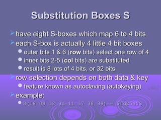 Substitution Boxes S
Substitution Boxes S
have eight S-boxes which map 6 to 4 bits
have eight S-boxes which map 6 to 4 bits
each S-box is actually 4 little 4 bit boxes
each S-box is actually 4 little 4 bit boxes
outer bits 1 & 6 (
outer bits 1 & 6 (row
row bits) select one row of 4
bits) select one row of 4
inner bits 2-5 (
inner bits 2-5 (col
col bits) are substituted
bits) are substituted
result is 8 lots of 4 bits, or 32 bits
result is 8 lots of 4 bits, or 32 bits
row selection depends on both data & key
row selection depends on both data & key
feature known as autoclaving (autokeying)
feature known as autoclaving (autokeying)
example:
example:
S(18 09 12 3d 11 17 38 39) = 5fd25e03
S(18 09 12 3d 11 17 38 39) = 5fd25e03
 