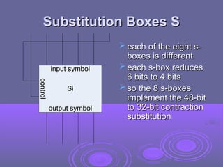 Substitution Boxes S
Substitution Boxes S
Si
control
input symbol
output symbol
input symbol
 each of the eight s-
each of the eight s-
boxes is different
boxes is different
 each s-box reduces
each s-box reduces
6 bits to 4 bits
6 bits to 4 bits
 so the 8 s-boxes
so the 8 s-boxes
implement the 48-bit
implement the 48-bit
to 32-bit contraction
to 32-bit contraction
substitution
substitution
 