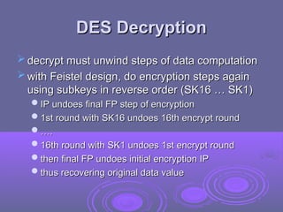 DES Decryption
DES Decryption
 decrypt must unwind steps of data computation
decrypt must unwind steps of data computation
 with Feistel design, do encryption steps again
with Feistel design, do encryption steps again
using subkeys in reverse order (SK16 … SK1)
using subkeys in reverse order (SK16 … SK1)
IP undoes final FP step of encryption
IP undoes final FP step of encryption
1st round with SK16 undoes 16th encrypt round
1st round with SK16 undoes 16th encrypt round
…
….
.
16th round with SK1 undoes 1st encrypt round
16th round with SK1 undoes 1st encrypt round
then final FP undoes initial encryption IP
then final FP undoes initial encryption IP
thus recovering original data value
thus recovering original data value
 