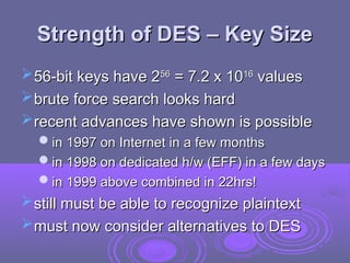 Strength of DES – Key Size
Strength of DES – Key Size
56-bit keys have 2
56-bit keys have 256
56
= 7.2 x 10
= 7.2 x 1016
16
values
values
brute force search looks hard
brute force search looks hard
recent advances have shown is possible
recent advances have shown is possible
in 1997 on Internet in a few months
in 1997 on Internet in a few months
in 1998 on dedicated h/w (EFF) in a few days
in 1998 on dedicated h/w (EFF) in a few days
in 1999 above combined in 22hrs!
in 1999 above combined in 22hrs!
still must be able to recognize plaintext
still must be able to recognize plaintext
must now consider alternatives to DES
must now consider alternatives to DES
 