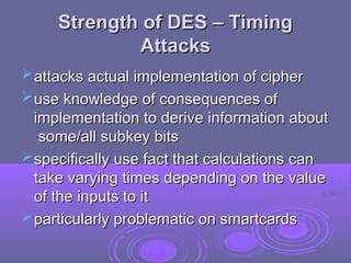 Strength of DES – Timing
Strength of DES – Timing
Attacks
Attacks
attacks actual implementation of cipher
attacks actual implementation of cipher
use knowledge of consequences of
use knowledge of consequences of
implementation to derive information about
implementation to derive information about
some/all subkey bits
some/all subkey bits
specifically use fact that calculations can
specifically use fact that calculations can
take varying times depending on the value
take varying times depending on the value
of the inputs to it
of the inputs to it
particularly problematic on smartcards
particularly problematic on smartcards
 