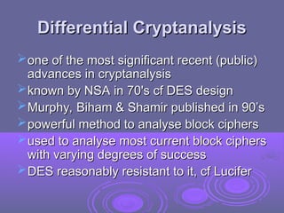 Differential Cryptanalysis
Differential Cryptanalysis
one of the most significant recent (public)
one of the most significant recent (public)
advances in cryptanalysis
advances in cryptanalysis
known by NSA in 70's cf DES design
known by NSA in 70's cf DES design
Murphy, Biham & Shamir published in 90’s
Murphy, Biham & Shamir published in 90’s
powerful method to analyse block ciphers
powerful method to analyse block ciphers
used to analyse most current block ciphers
used to analyse most current block ciphers
with varying degrees of success
with varying degrees of success
DES reasonably resistant to it, cf Lucifer
DES reasonably resistant to it, cf Lucifer
 