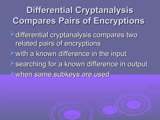 Differential Cryptanalysis
Differential Cryptanalysis
Compares Pairs of Encryptions
Compares Pairs of Encryptions
differential cryptanalysis compares two
differential cryptanalysis compares two
related pairs of encryptions
related pairs of encryptions
with a known difference in the input
with a known difference in the input
searching for a known difference in output
searching for a known difference in output
when same subkeys are used
when same subkeys are used
 