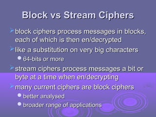 Block vs Stream Ciphers
Block vs Stream Ciphers
block ciphers process messages in blocks,
block ciphers process messages in blocks,
each of which is then en/decrypted
each of which is then en/decrypted
like a substitution on very big characters
like a substitution on very big characters
64-bits or more
64-bits or more
stream ciphers
stream ciphers process messages a bit or
process messages a bit or
byte at a time when en/decrypting
byte at a time when en/decrypting
many current ciphers are block ciphers
many current ciphers are block ciphers
better analysed
better analysed
broader range of applications
broader range of applications
 