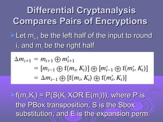 Differential Cryptanalysis
Differential Cryptanalysis
Compares Pairs of Encryptions
Compares Pairs of Encryptions
Let m
Let mi-1
i-1 be the left half of the input to round
be the left half of the input to round
i, and m
i, and mi
i be the right half
be the right half
f(m
f(mi
i,K
,Ki
i) = P(S(K
) = P(S(Ki
i XOR E(m
XOR E(mi
i))), where P is
))), where P is
the PBox transposition, S is the Sbox
the PBox transposition, S is the Sbox
substitution, and E is the expansion perm.
substitution, and E is the expansion perm.
 