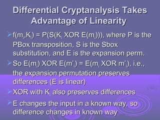 Differential Cryptanalysis Takes
Differential Cryptanalysis Takes
Advantage of Linearity
Advantage of Linearity
f(m
f(mi
i,K
,Ki
i) = P(S(K
) = P(S(Ki
i XOR E(m
XOR E(mi
i))), where P is the
))), where P is the
PBox transposition, S is the Sbox
PBox transposition, S is the Sbox
substitution, and E is the expansion perm.
substitution, and E is the expansion perm.
So E(m
So E(mi
i) XOR E(m’
) XOR E(m’i
i) = E(m
) = E(mi
i XOR m’
XOR m’i
i), i.e.,
), i.e.,
the expansion permutation preserves
the expansion permutation preserves
differences (E is linear)
differences (E is linear)
XOR with K
XOR with Ki
i also preserves differences
also preserves differences
E changes the input in a known way, so
E changes the input in a known way, so
difference changes in known way
difference changes in known way
 