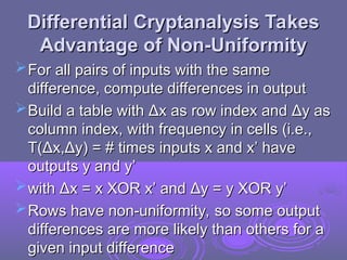 Differential Cryptanalysis Takes
Differential Cryptanalysis Takes
Advantage of Non-Uniformity
Advantage of Non-Uniformity
For all pairs of inputs with the same
For all pairs of inputs with the same
difference, compute differences in output
difference, compute differences in output
Build a table with
Build a table with Δ
Δx as row index and
x as row index and Δ
Δy as
y as
column index, with frequency in cells (i.e.,
column index, with frequency in cells (i.e.,
T(
T(Δ
Δx,
x,Δ
Δy) = # times inputs x and x’ have
y) = # times inputs x and x’ have
outputs y and y’
outputs y and y’
with
with Δ
Δx = x XOR x’ and
x = x XOR x’ and Δ
Δy = y XOR y’
y = y XOR y’
Rows have non-uniformity, so some output
Rows have non-uniformity, so some output
differences are more likely than others for a
differences are more likely than others for a
given input difference
given input difference
 