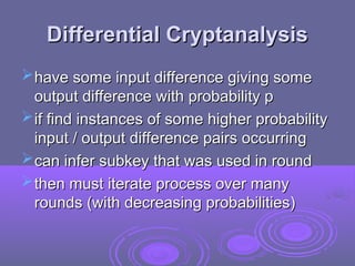 Differential Cryptanalysis
Differential Cryptanalysis
have some input difference giving some
have some input difference giving some
output difference with probability p
output difference with probability p
if find instances of some higher probability
if find instances of some higher probability
input / output difference pairs occurring
input / output difference pairs occurring
can infer subkey that was used in round
can infer subkey that was used in round
then must iterate process over many
then must iterate process over many
rounds (with decreasing probabilities)
rounds (with decreasing probabilities)
 