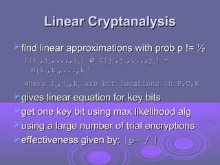 Linear Cryptanalysis
Linear Cryptanalysis
find linear approximations with prob p != ½
find linear approximations with prob p != ½
P[i
P[i1
1,i
,i2
2,...,i
,...,ia
a]
] 
 C[j
C[j1
1,j
,j2
2,...,j
,...,jb
b] =
] =
K[k
K[k1
1,k
,k2
2,...,k
,...,kc
c]
]
where i
where ia
a,j
,jb
b,k
,kc
c are bit locations in P,C,K
are bit locations in P,C,K
gives linear equation for key bits
gives linear equation for key bits
get one key bit using max likelihood alg
get one key bit using max likelihood alg
using a large number of trial encryptions
using a large number of trial encryptions
effectiveness given by:
effectiveness given by: |p–
|p–1
1
/
/2
2|
|
 