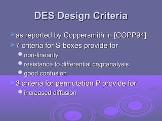 DES Design Criteria
DES Design Criteria
as reported by Coppersmith in [COPP94]
as reported by Coppersmith in [COPP94]
7 criteria for S-boxes provide for
7 criteria for S-boxes provide for
non-linearity
non-linearity
resistance to differential cryptanalysis
resistance to differential cryptanalysis
good confusion
good confusion
3 criteria for permutation P provide for
3 criteria for permutation P provide for
increased diffusion
increased diffusion
 