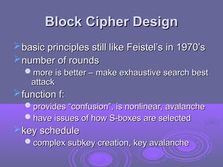 Block Cipher Design
Block Cipher Design
basic principles still like Feistel’s in 1970’s
basic principles still like Feistel’s in 1970’s
number of rounds
number of rounds
more is better – make exhaustive search best
more is better – make exhaustive search best
attack
attack
function f:
function f:
provides “confusion”, is nonlinear, avalanche
provides “confusion”, is nonlinear, avalanche
have issues of how S-boxes are selected
have issues of how S-boxes are selected
key schedule
key schedule
complex subkey creation, key avalanche
complex subkey creation, key avalanche
 