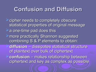 Confusion and Diffusion
Confusion and Diffusion
cipher needs to completely obscure
cipher needs to completely obscure
statistical properties of original message
statistical properties of original message
a one-time pad does this
a one-time pad does this
more practically Shannon suggested
more practically Shannon suggested
combining S & P elements to obtain:
combining S & P elements to obtain:
diffusion
diffusion – dissipates statistical structure
– dissipates statistical structure
of plaintext over bulk of ciphertext
of plaintext over bulk of ciphertext
confusion
confusion – makes relationship between
– makes relationship between
ciphertext and key as complex as possible
ciphertext and key as complex as possible
 