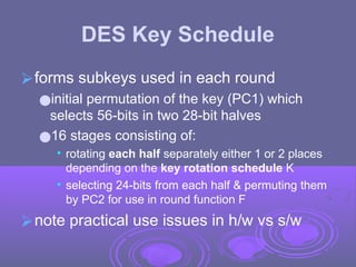 DES Key Schedule
⮚forms subkeys used in each round
●initial permutation of the key (PC1) which
selects 56-bits in two 28-bit halves
●16 stages consisting of:
• rotating each half separately either 1 or 2 places
depending on the key rotation schedule K
• selecting 24-bits from each half & permuting them
by PC2 for use in round function F
⮚note practical use issues in h/w vs s/w
 