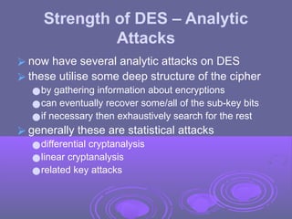 Strength of DES – Analytic
Attacks
⮚ now have several analytic attacks on DES
⮚ these utilise some deep structure of the cipher
●by gathering information about encryptions
●can eventually recover some/all of the sub-key bits
●if necessary then exhaustively search for the rest
⮚ generally these are statistical attacks
●differential cryptanalysis
●linear cryptanalysis
●related key attacks
 