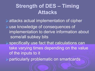 Strength of DES – Timing
Attacks
⮚attacks actual implementation of cipher
⮚use knowledge of consequences of
implementation to derive information about
some/all subkey bits
⮚specifically use fact that calculations can
take varying times depending on the value
of the inputs to it
⮚particularly problematic on smartcards
 