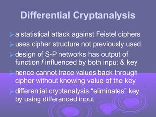 Differential Cryptanalysis
⮚a statistical attack against Feistel ciphers
⮚uses cipher structure not previously used
⮚design of S-P networks has output of
function f influenced by both input & key
⮚hence cannot trace values back through
cipher without knowing value of the key
⮚differential cryptanalysis “eliminates” key
by using differenced input
 