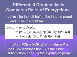 Differential Cryptanalysis
Compares Pairs of Encryptions
⮚Let mi-1 be the left half of the input to round
i, and mi be the right half
⮚f(mi,Ki) = P(S(Ki XOR E(mi))), where P is
the PBox transposition, S is the Sbox
substitution, and E is the expansion perm.
 