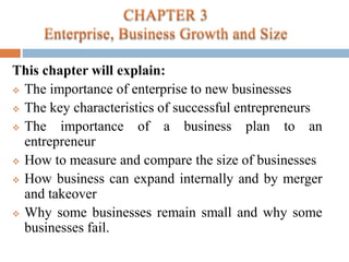 This chapter will explain:
 The importance of enterprise to new businesses
 The key characteristics of successful entrepreneurs
 The importance of a business plan to an
entrepreneur
 How to measure and compare the size of businesses
 How business can expand internally and by merger
and takeover
 Why some businesses remain small and why some
businesses fail.
 