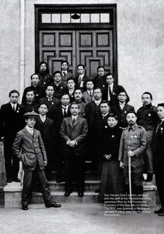 Sun Yat-sen (front center), pictured
                        with the staff of the Presidential Office,
                        assumes office as the Provisional
                        President of the Republic of China.
                        The ROC was founded in Nanjing on
                        January 1, 1912. (Courtesy of Kuomintang
                        Party Archives)




03六校(indexed).indd 40                                 2011/10/17 11:58:48 PM
 