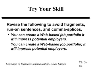 Try Your Skill
Revise the following to avoid fragments,
run-on sentences, and comma-splices.
• You can create a Web-based job portfolio it
will impress potential employers.
You can create a Web-based job portfolio; it
will impress potential employers.

Essentials of Business Communication, Asian Edition

Ch. 3–
16

 