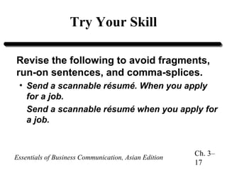 Try Your Skill
Revise the following to avoid fragments,
run-on sentences, and comma-splices.
• Send a scannable résumé. When you apply
for a job.
Send a scannable résumé when you apply for
a job.

Essentials of Business Communication, Asian Edition

Ch. 3–
17

 