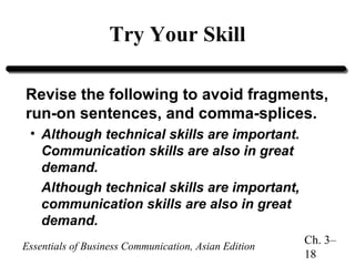 Try Your Skill
Revise the following to avoid fragments,
run-on sentences, and comma-splices.
• Although technical skills are important.
Communication skills are also in great
demand.
Although technical skills are important,
communication skills are also in great
demand.
Essentials of Business Communication, Asian Edition

Ch. 3–
18

 