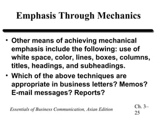 Emphasis Through Mechanics
• Other means of achieving mechanical
emphasis include the following: use of
white space, color, lines, boxes, columns,
titles, headings, and subheadings.
• Which of the above techniques are
appropriate in business letters? Memos?
E-mail messages? Reports?
Essentials of Business Communication, Asian Edition

Ch. 3–
25

 