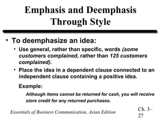 Emphasis and Deemphasis
Through Style
• To deemphasize an idea:
• Use general, rather than specific, words (some
customers complained, rather than 125 customers
complained).
• Place the idea in a dependent clause connected to an
independent clause containing a positive idea.
Example:
Although items cannot be returned for cash, you will receive
store credit for any returned purchases.

Essentials of Business Communication, Asian Edition

Ch. 3–
27

 