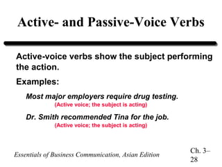 Active- and Passive-Voice Verbs
Active-voice verbs show the subject performing
the action.
Examples:
Most major employers require drug testing.
(Active voice; the subject is acting)

Dr. Smith recommended Tina for the job.
(Active voice; the subject is acting)

Essentials of Business Communication, Asian Edition

Ch. 3–
28

 