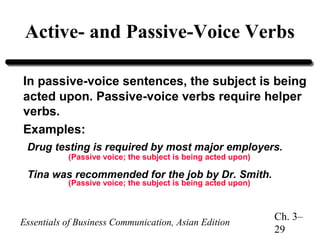 Active- and Passive-Voice Verbs
In passive-voice sentences, the subject is being
acted upon. Passive-voice verbs require helper
verbs.
Examples:
Drug testing is required by most major employers.
(Passive voice; the subject is being acted upon)

Tina was recommended for the job by Dr. Smith.
(Passive voice; the subject is being acted upon)

Essentials of Business Communication, Asian Edition

Ch. 3–
29

 