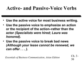 Active- and Passive-Voice Verbs
• Use the active voice for most business writing.
• Use the passive voice to emphasize an action
or the recipient of the action–rather than the
actor (Specialists were hired; Laura was
honored).
• Use the passive voice to break bad news
(Although your lease cannot be renewed, we
can offer . . . ).
Essentials of Business Communication, Asian Edition

Ch. 3–
30

 