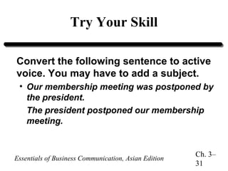 Try Your Skill
Convert the following sentence to active
voice. You may have to add a subject.
• Our membership meeting was postponed by
the president.
The president postponed our membership
meeting.

Essentials of Business Communication, Asian Edition

Ch. 3–
31

 
