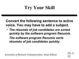 Try Your Skill
Convert the following sentence to active
voice. You may have to add a subject.
• The résumés of job candidates are sorted
quickly by the software program Resumix.
The software program Resumix sorts
résumés of job candidates quickly.

Essentials of Business Communication, Asian Edition

Ch. 3–
32

 
