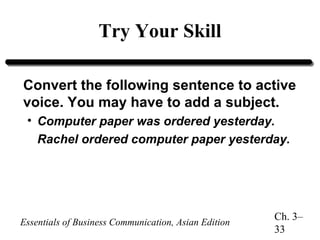 Try Your Skill
Convert the following sentence to active
voice. You may have to add a subject.
• Computer paper was ordered yesterday.
Rachel ordered computer paper yesterday.

Essentials of Business Communication, Asian Edition

Ch. 3–
33

 