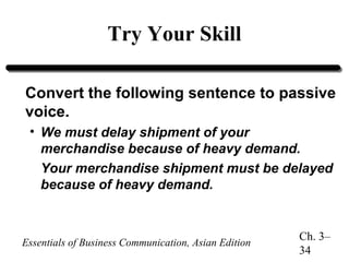 Try Your Skill
Convert the following sentence to passive
voice.
• We must delay shipment of your
merchandise because of heavy demand.
Your merchandise shipment must be delayed
because of heavy demand.

Essentials of Business Communication, Asian Edition

Ch. 3–
34

 