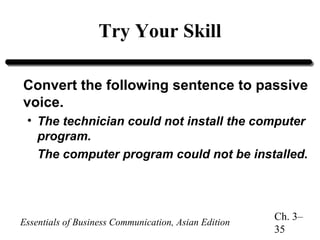 Try Your Skill
Convert the following sentence to passive
voice.
• The technician could not install the computer
program.
The computer program could not be installed.

Essentials of Business Communication, Asian Edition

Ch. 3–
35

 