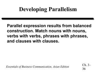 Developing Parallelism
Parallel expression results from balanced
construction. Match nouns with nouns,
verbs with verbs, phrases with phrases,
and clauses with clauses.

Essentials of Business Communication, Asian Edition

Ch. 3–
36

 