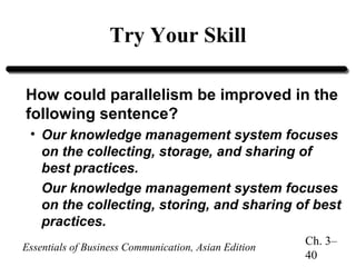 Try Your Skill
How could parallelism be improved in the
following sentence?
• Our knowledge management system focuses
on the collecting, storage, and sharing of
best practices.
Our knowledge management system focuses
on the collecting, storing, and sharing of best
practices.
Essentials of Business Communication, Asian Edition

Ch. 3–
40

 