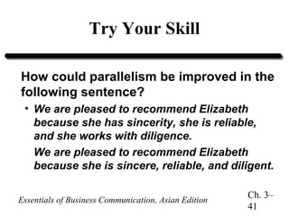 Try Your Skill
How could parallelism be improved in the
following sentence?
• We are pleased to recommend Elizabeth
because she has sincerity, she is reliable,
and she works with diligence.
We are pleased to recommend Elizabeth
because she is sincere, reliable, and diligent.
Essentials of Business Communication, Asian Edition

Ch. 3–
41

 