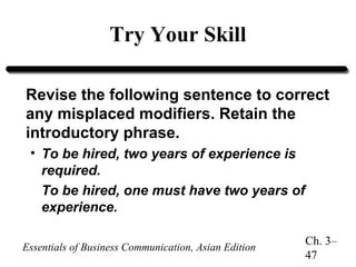 Try Your Skill
Revise the following sentence to correct
any misplaced modifiers. Retain the
introductory phrase.
• To be hired, two years of experience is
required.
To be hired, one must have two years of
experience.
Essentials of Business Communication, Asian Edition

Ch. 3–
47

 